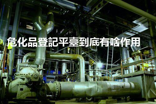 危化品登記平臺到底有啥作用？快來瞧瞧